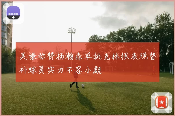 吴谦称赞杨瀚森单挑克林根表现替补球员实力不容小觑